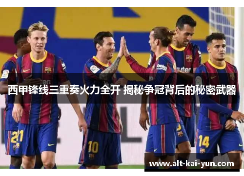 西甲锋线三重奏火力全开 揭秘争冠背后的秘密武器 西甲锋线三重奏火力全开 揭秘争冠背后的秘密武器