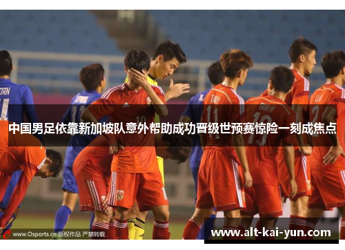 中国男足依靠新加坡队意外帮助成功晋级世预赛惊险一刻成焦点