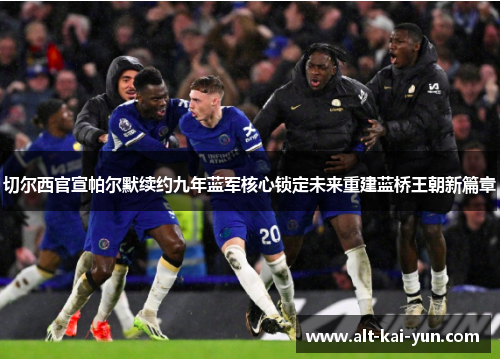 切尔西官宣帕尔默续约九年蓝军核心锁定未来重建蓝桥王朝新篇章