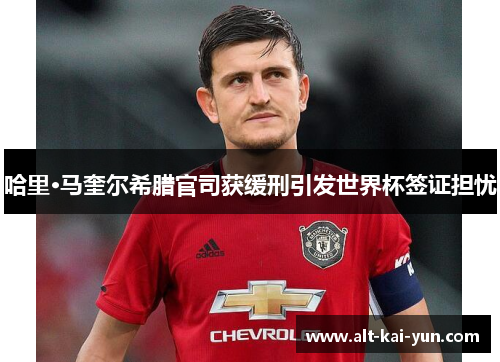 哈里·马奎尔希腊官司获缓刑引发世界杯签证担忧