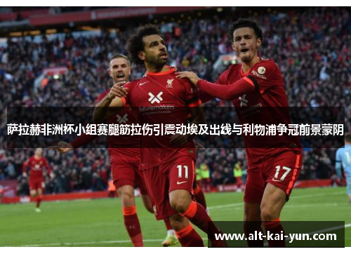 萨拉赫非洲杯小组赛腿筋拉伤引震动埃及出线与利物浦争冠前景蒙阴