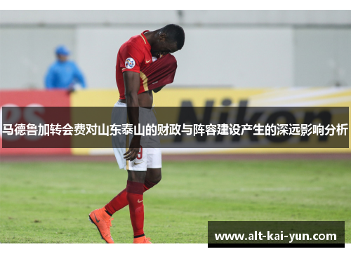 马德鲁加转会费对山东泰山的财政与阵容建设产生的深远影响分析